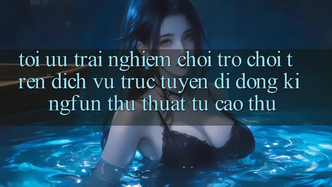 Tối Ưu Trải Nghiệm Chơi Trò chơi Trên Dịch vụ trực tuyến di động Kingfun: Thủ thuật Từ Cao Thủ