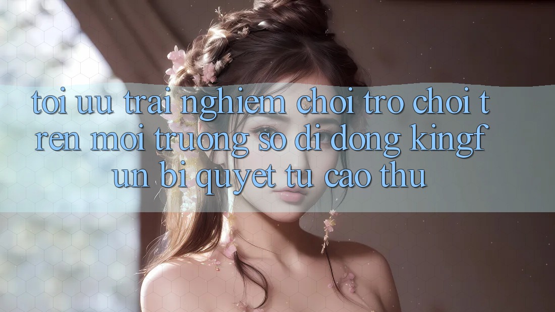 Tối Ưu Trải Nghiệm Chơi Trò chơi Trên Môi trường số di động Kingfun: Bí Quyết Từ Cao Thủ