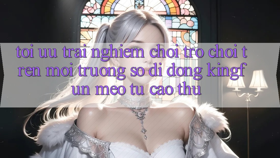 Tối Ưu Trải Nghiệm Chơi Trò chơi Trên Môi trường số di động Kingfun: Mẹo Từ Cao Thủ