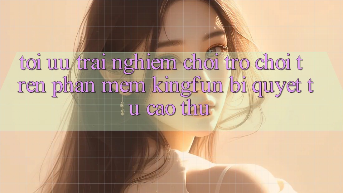 Tối Ưu Trải Nghiệm Chơi Trò chơi Trên Phần mềm Kingfun: Bí Quyết Từ Cao Thủ