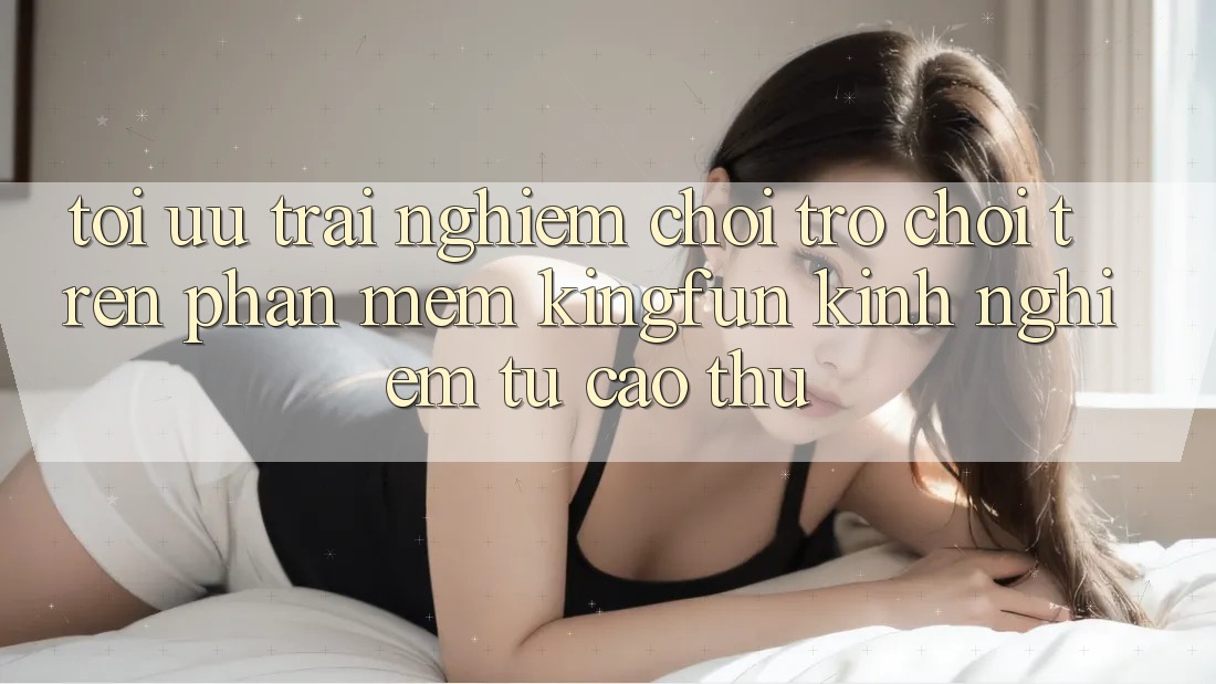 Tối Ưu Trải Nghiệm Chơi Trò chơi Trên Phần mềm Kingfun: Kinh nghiệm Từ Cao Thủ