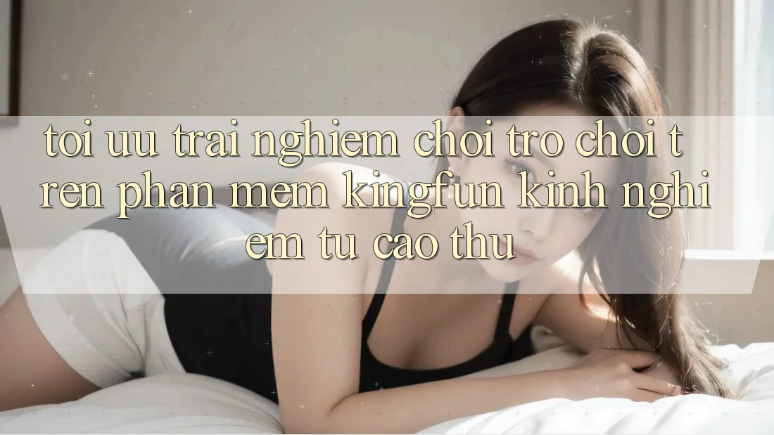 Tối Ưu Trải Nghiệm Chơi Trò chơi Trên Phần mềm Kingfun: Kinh nghiệm Từ Cao Thủ