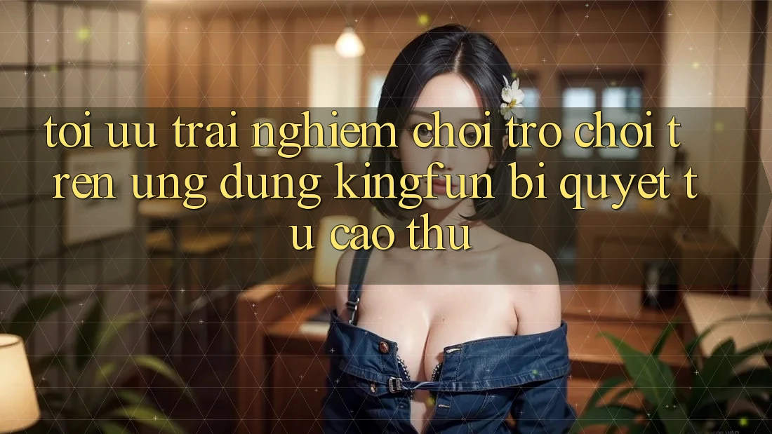 Tối Ưu Trải nghiệm Chơi Trò chơi Trên Ứng dụng Kingfun: Bí Quyết Từ Cao Thủ