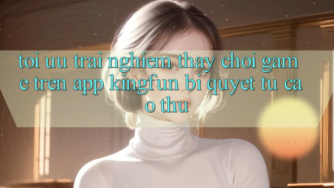 Tối Ưu Trải nghiệm thấy Chơi Game Trên App Kingfun: Bí Quyết Từ Cao Thủ