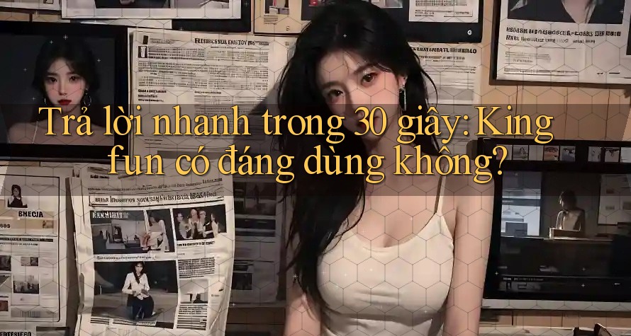 Trả lời nhanh trong 30 giây: Kingfun có đáng dùng không?