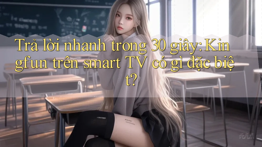 Trả lời nhanh trong 30 giây: Kingfun trên smart TV có gì đặc biệt?