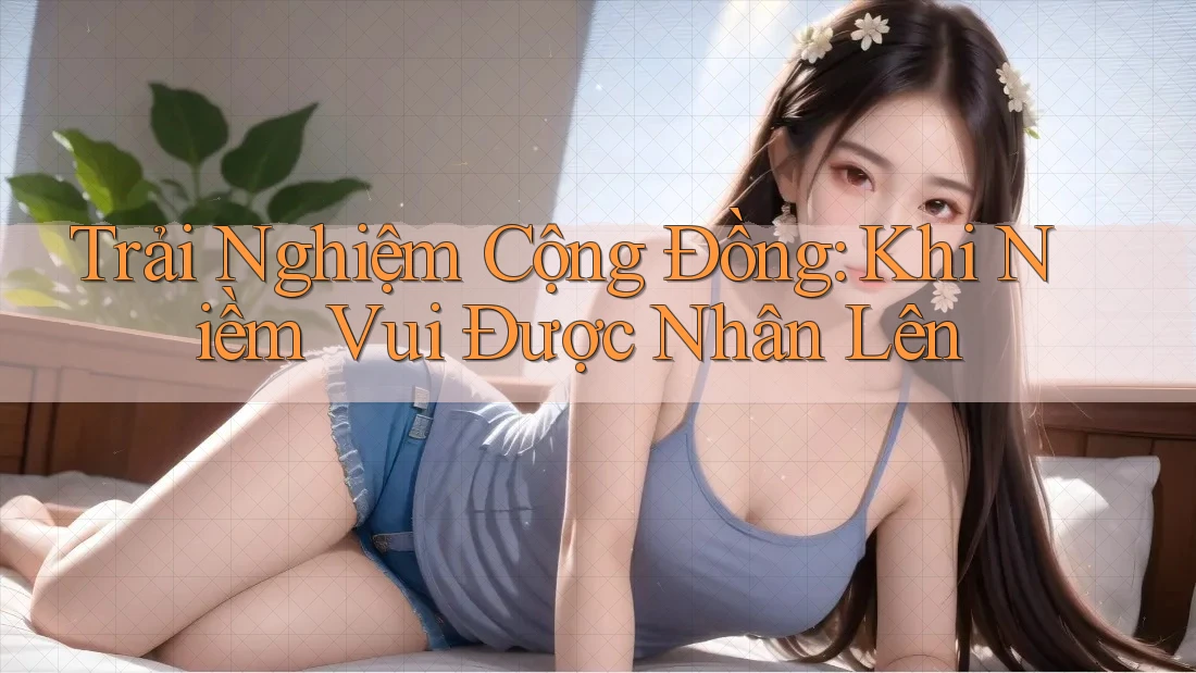 Trải Nghiệm Cộng Đồng: Khi Niềm Vui Được Nhân Lên