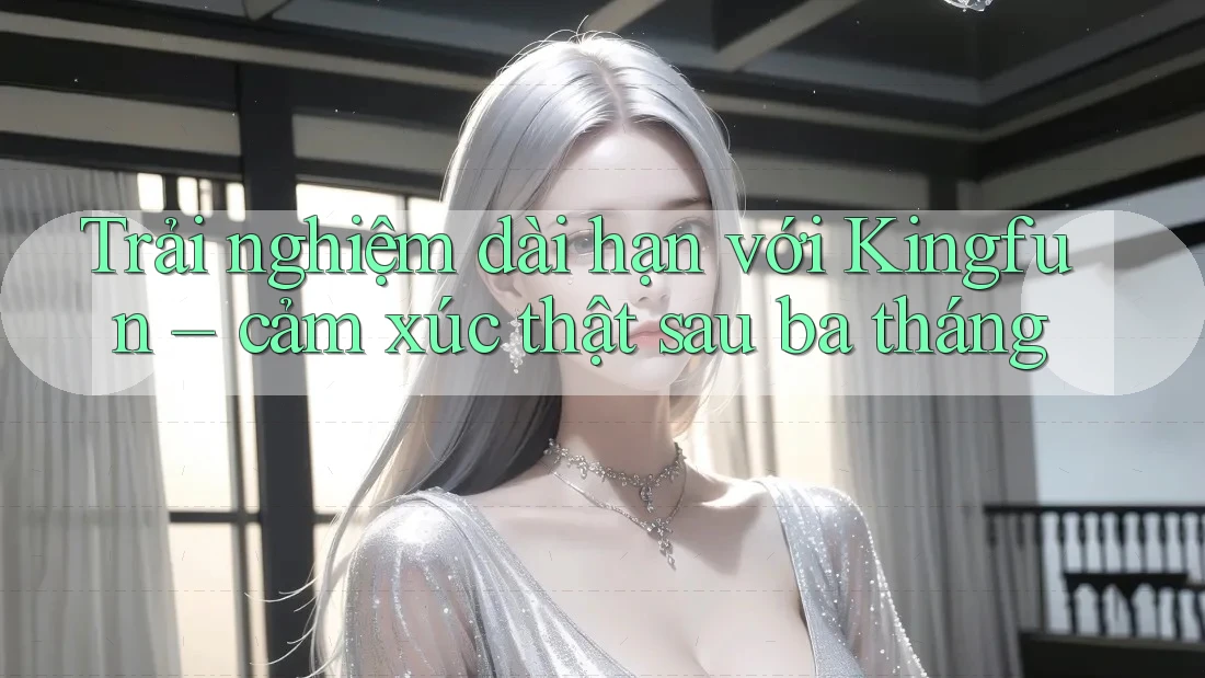 Trải nghiệm dài hạn với Kingfun – cảm xúc thật sau ba tháng Trải nghiệm dài hạn với Kingfun – cảm xúc thật sau ba tháng