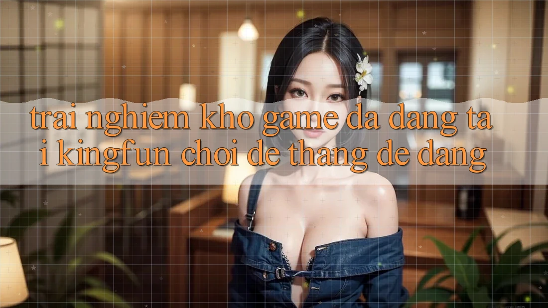 Trải nghiệm Kho Game Đa Dạng Tại Kingfun – “Chơi Dễ, Thắng Dễ Dàng”