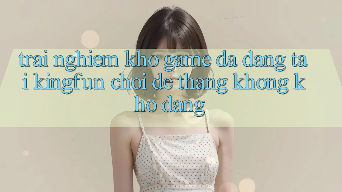 Trải nghiệm Kho Game Đa Dạng Tại Kingfun – “Chơi Dễ, Thắng Không khó Dàng”