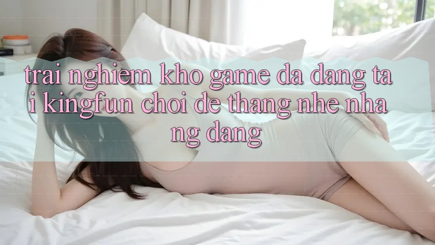 Trải nghiệm Kho Game Đa Dạng Tại Kingfun – “Chơi Dễ, Thắng Nhẹ nhàng Dàng”
