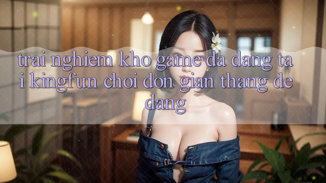 Trải nghiệm Kho Game Đa Dạng Tại Kingfun – “Chơi Đơn Giản, Thắng Dễ Dàng”