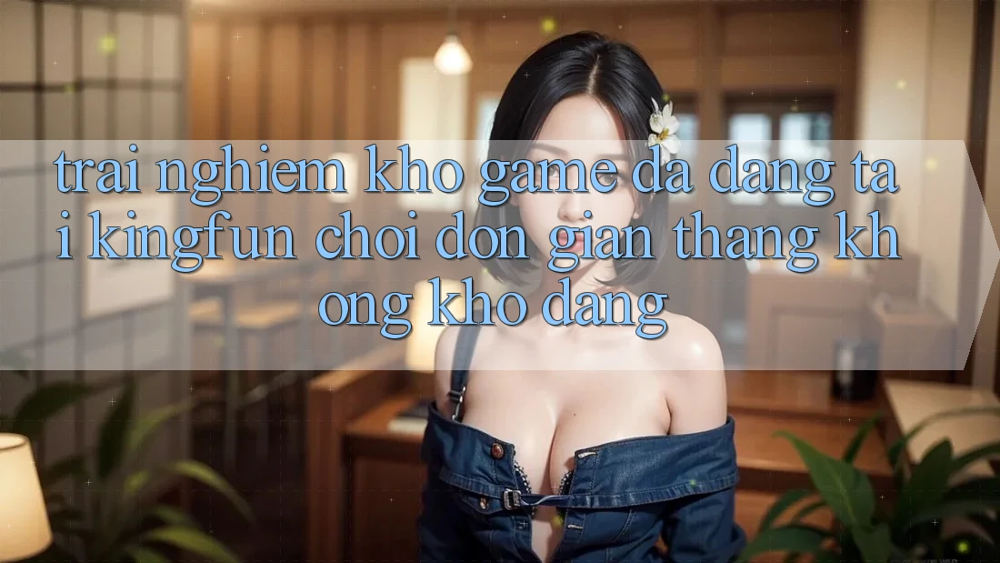 Trải nghiệm Kho Game Đa Dạng Tại Kingfun – “Chơi Đơn Giản, Thắng Không khó Dàng”
