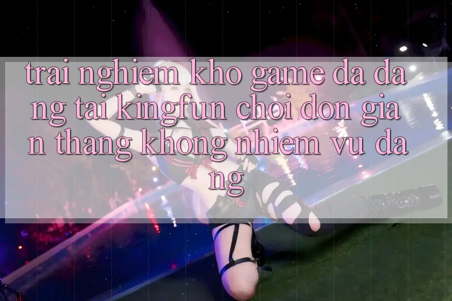 Trải nghiệm Kho Game Đa Dạng Tại Kingfun – “Chơi Đơn Giản, Thắng Không nhiệm vụ Dàng”