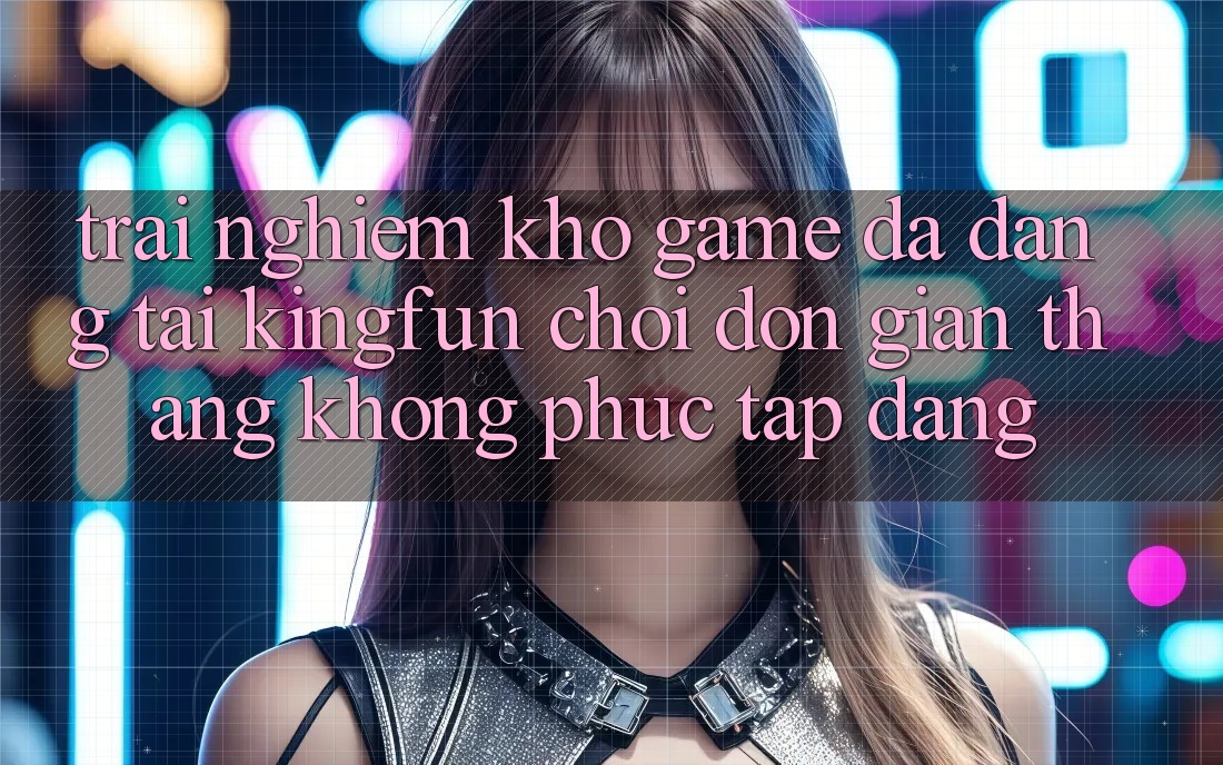 Trải nghiệm Kho Game Đa Dạng Tại Kingfun – “Chơi Đơn Giản, Thắng Không phức tạp Dàng”