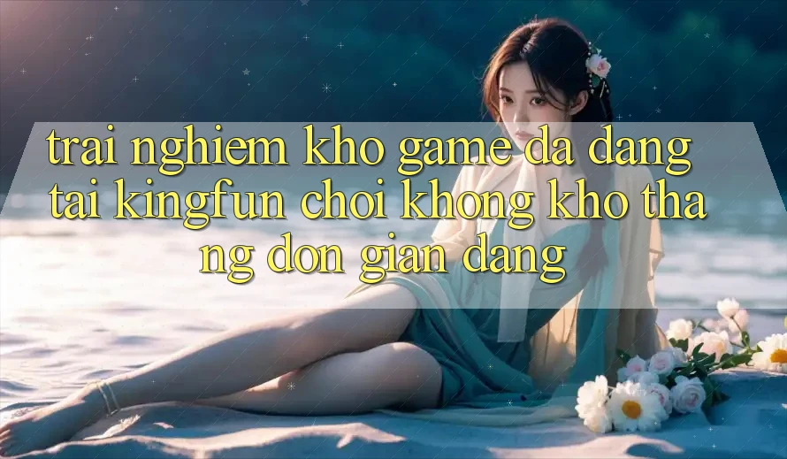 Trải nghiệm Kho Game Đa Dạng Tại Kingfun – “Chơi Không khó, Thắng Đơn giản Dàng”