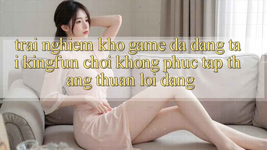 Trải nghiệm Kho Game Đa Dạng Tại Kingfun – “Chơi Không phức tạp, Thắng Thuận lợi Dàng”