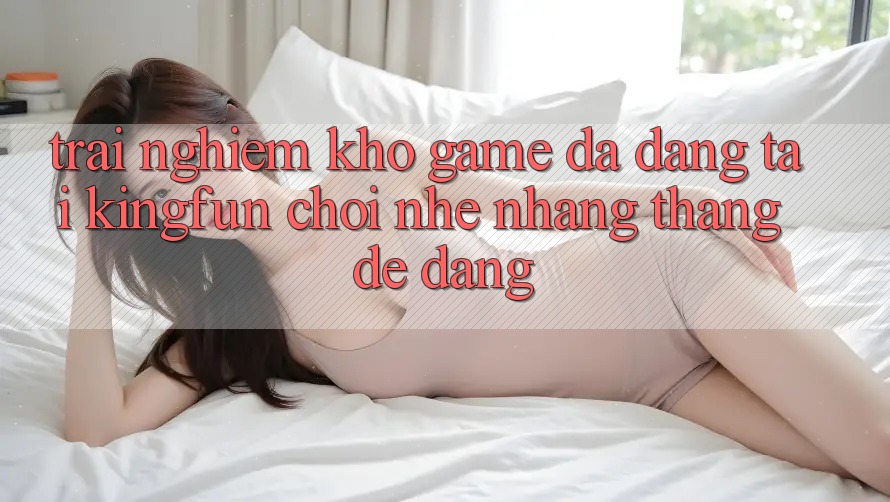 Trải nghiệm Kho Game Đa Dạng Tại Kingfun – “Chơi Nhẹ nhàng, Thắng Dễ Dàng”