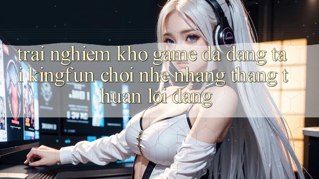Trải nghiệm Kho Game Đa Dạng Tại Kingfun – “Chơi Nhẹ nhàng, Thắng Thuận lợi Dàng”