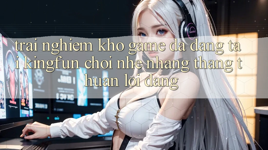 Trải nghiệm Kho Game Đa Dạng Tại Kingfun – “Chơi Nhẹ nhàng, Thắng Thuận lợi Dàng”