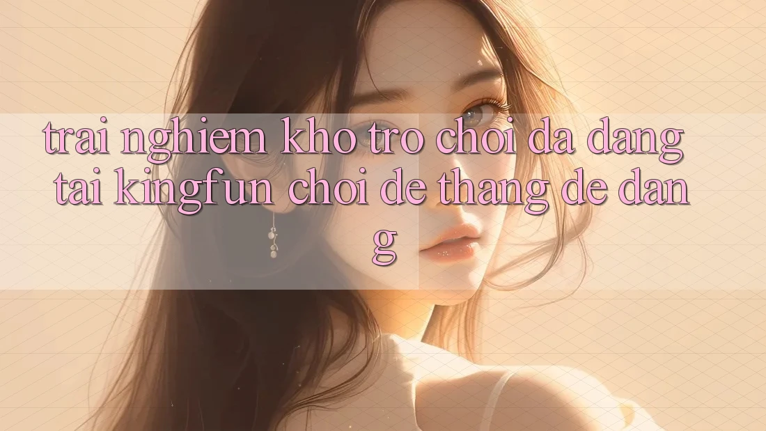 Trải nghiệm Kho Trò chơi Đa Dạng Tại Kingfun – “Chơi Dễ, Thắng Dễ Dàng”