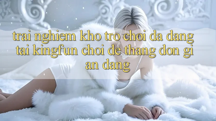 Trải nghiệm Kho Trò chơi Đa Dạng Tại Kingfun – “Chơi Dễ, Thắng Đơn giản Dàng”