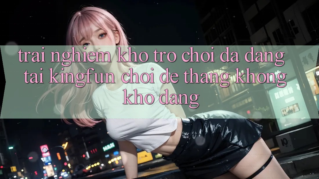 Trải nghiệm Kho Trò chơi Đa Dạng Tại Kingfun – “Chơi Dễ, Thắng Không khó Dàng”