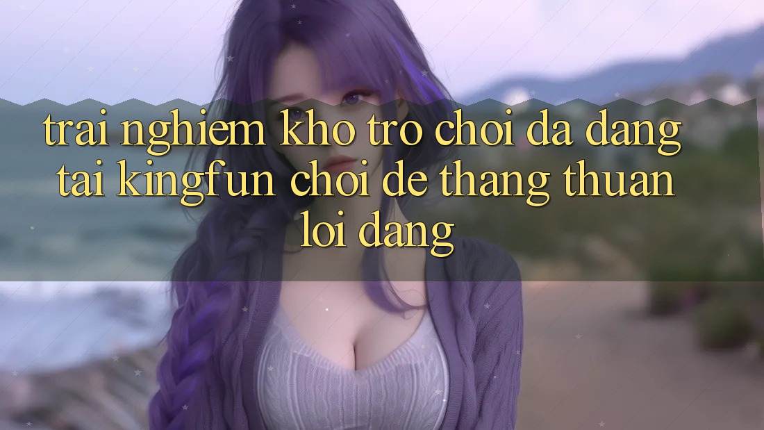 Trải nghiệm Kho Trò chơi Đa Dạng Tại Kingfun – “Chơi Dễ, Thắng Thuận lợi Dàng”