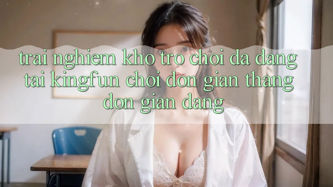 Trải nghiệm Kho Trò chơi Đa Dạng Tại Kingfun – “Chơi Đơn giản, Thắng Đơn giản Dàng”