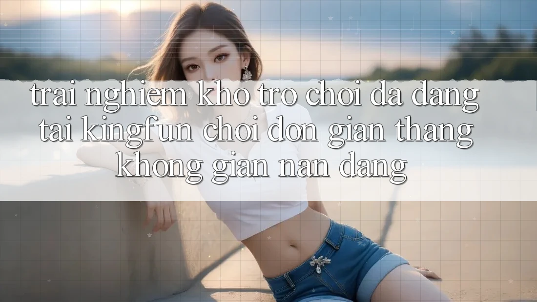 Trải nghiệm Kho Trò chơi Đa Dạng Tại Kingfun – “Chơi Đơn Giản, Thắng Không gian nan Dàng”