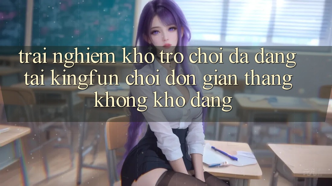 Trải nghiệm Kho Trò chơi Đa Dạng Tại Kingfun – “Chơi Đơn Giản, Thắng Không khó Dàng”