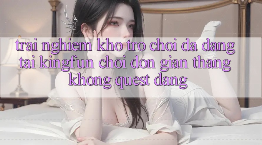 Trải nghiệm Kho Trò chơi Đa Dạng Tại Kingfun – “Chơi Đơn Giản, Thắng Không quest Dàng”