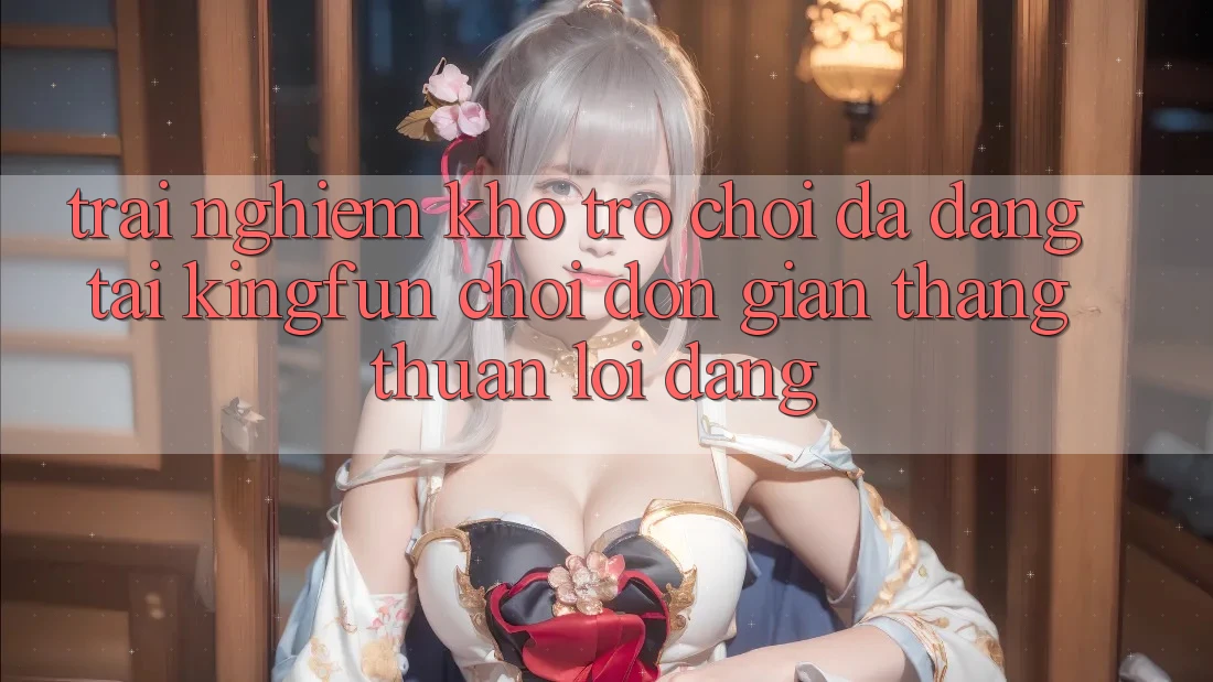 Trải nghiệm Kho Trò chơi Đa Dạng Tại Kingfun – “Chơi Đơn giản, Thắng Thuận lợi Dàng”