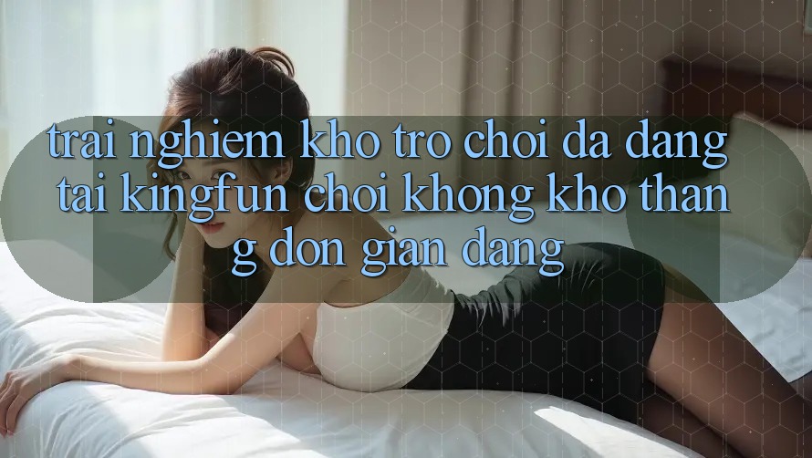 Trải nghiệm Kho Trò chơi Đa Dạng Tại Kingfun – “Chơi Không khó, Thắng Đơn giản Dàng”