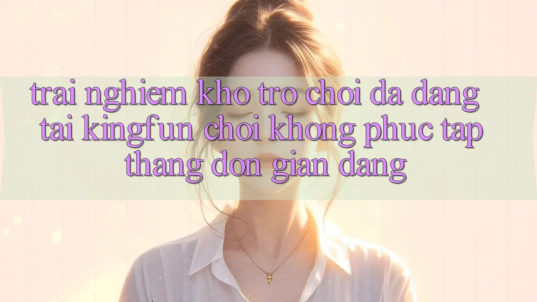 Trải nghiệm Kho Trò chơi Đa Dạng Tại Kingfun – “Chơi Không phức tạp, Thắng Đơn giản Dàng”