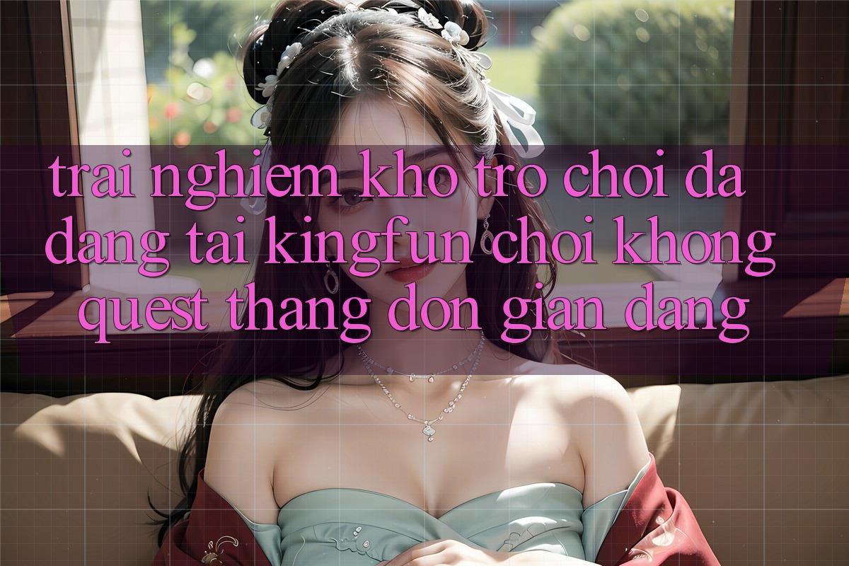 Trải nghiệm Kho Trò chơi Đa Dạng Tại Kingfun – “Chơi Không quest, Thắng Đơn giản Dàng”