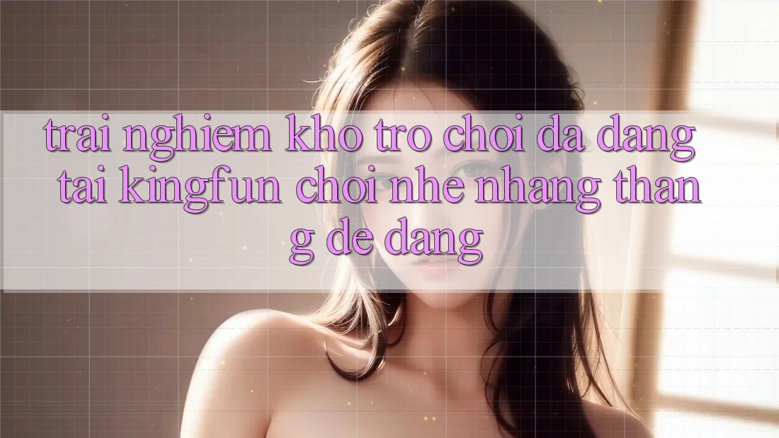 Trải nghiệm Kho Trò chơi Đa Dạng Tại Kingfun – “Chơi Nhẹ nhàng, Thắng Dễ Dàng”