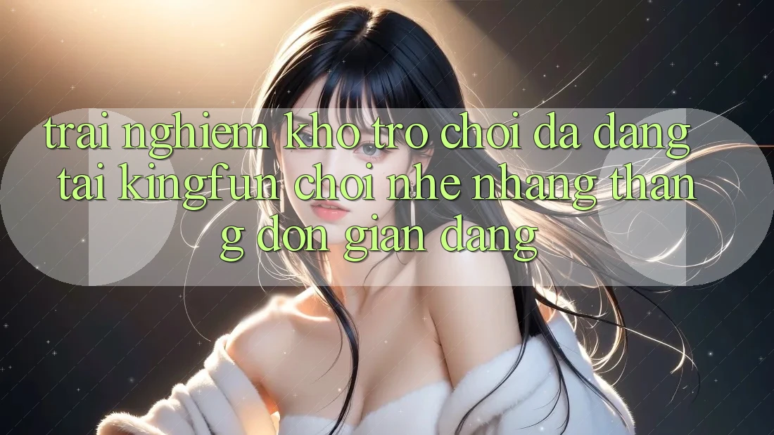 Trải nghiệm Kho Trò chơi Đa Dạng Tại Kingfun – “Chơi Nhẹ nhàng, Thắng Đơn giản Dàng”