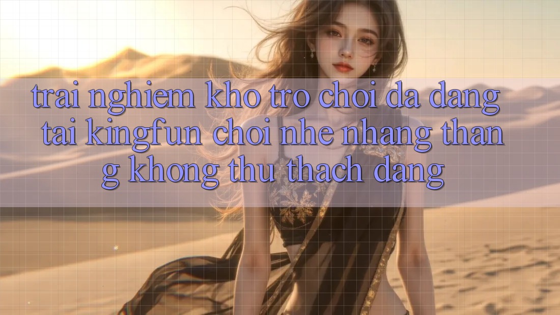 Trải nghiệm Kho Trò chơi Đa Dạng Tại Kingfun – “Chơi Nhẹ nhàng, Thắng Không thử thách Dàng”