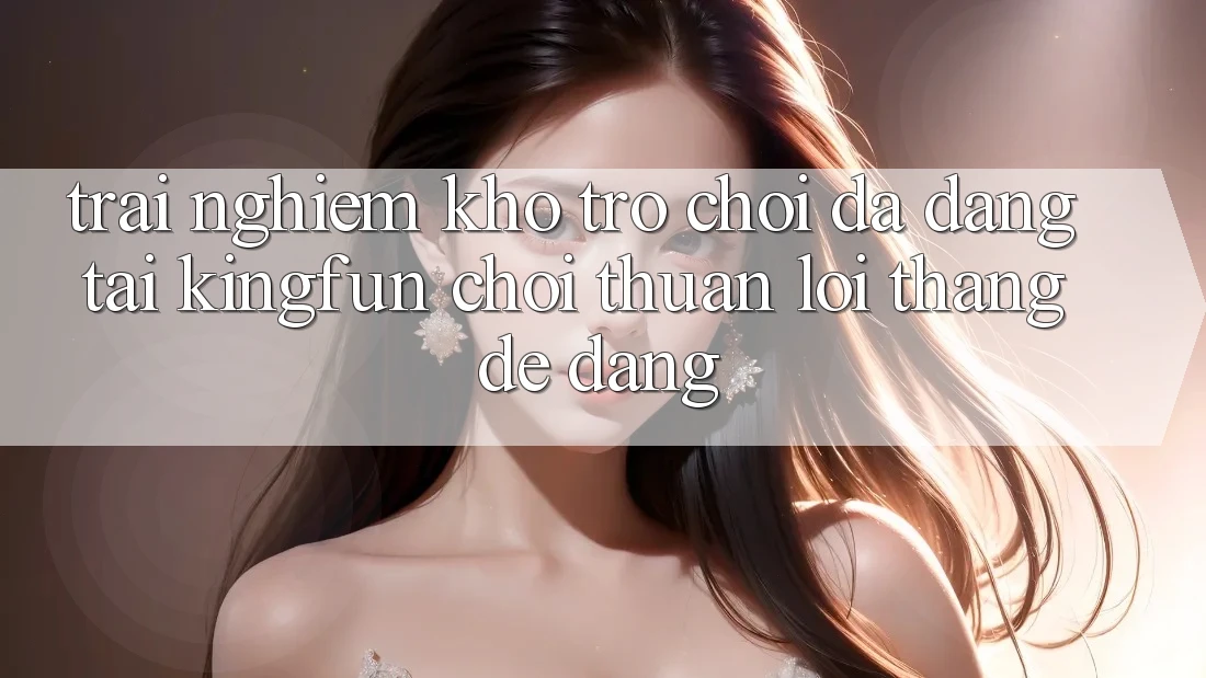 Trải nghiệm Kho Trò chơi Đa Dạng Tại Kingfun – “Chơi Thuận lợi, Thắng Dễ Dàng”