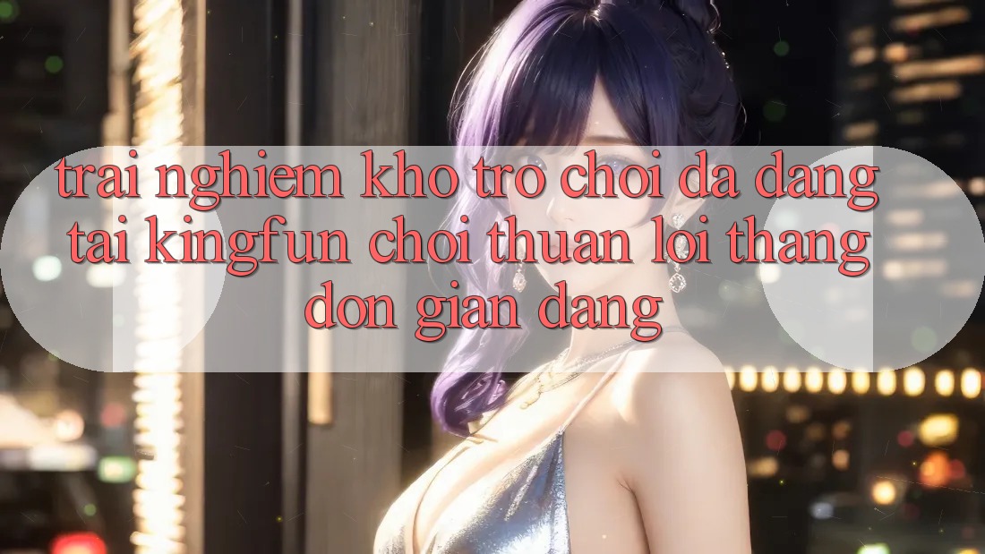 Trải nghiệm Kho Trò chơi Đa Dạng Tại Kingfun – “Chơi Thuận lợi, Thắng Đơn giản Dàng”