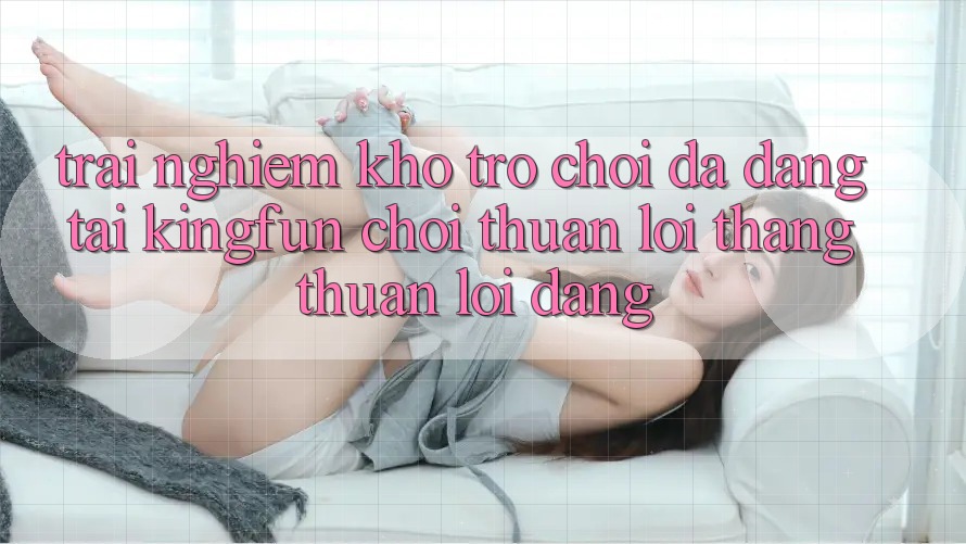 Trải nghiệm Kho Trò chơi Đa Dạng Tại Kingfun – “Chơi Thuận lợi, Thắng Thuận lợi Dàng”