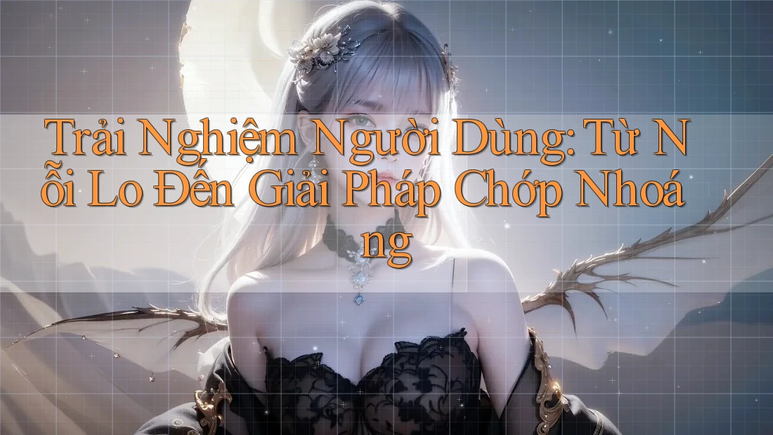 Trải Nghiệm Người Dùng: Từ Nỗi Lo Đến Giải Pháp Chớp Nhoáng