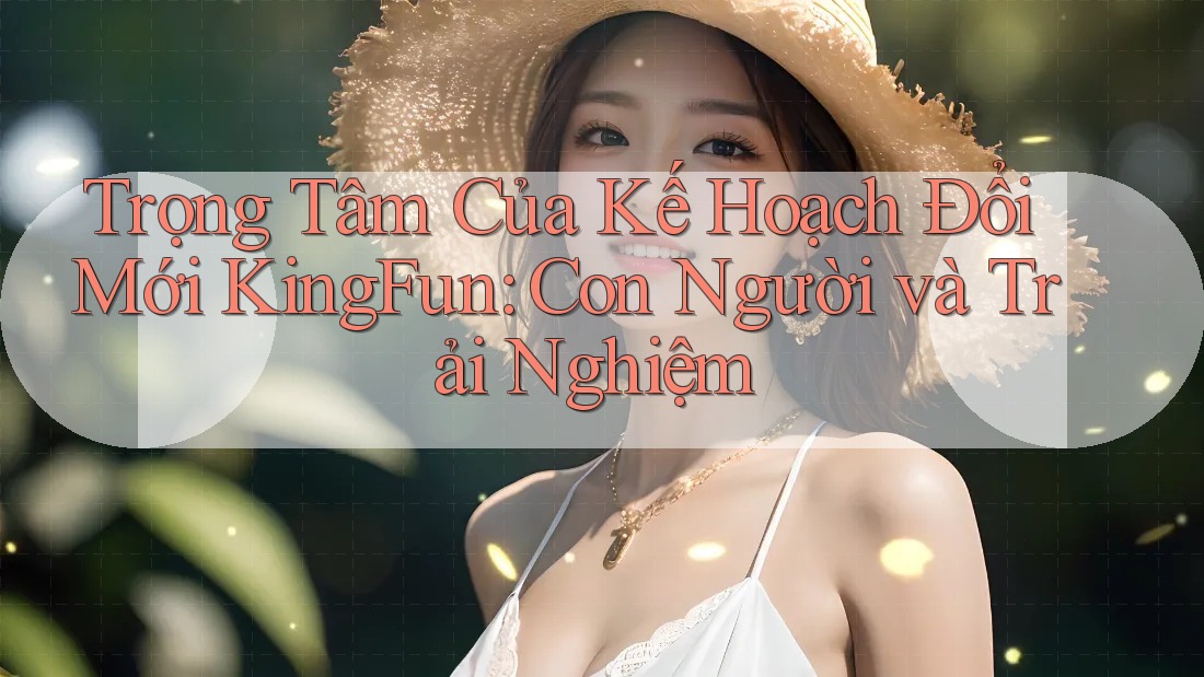 Trọng Tâm Của Kế Hoạch Đổi Mới KingFun: Con Người và Trải Nghiệm