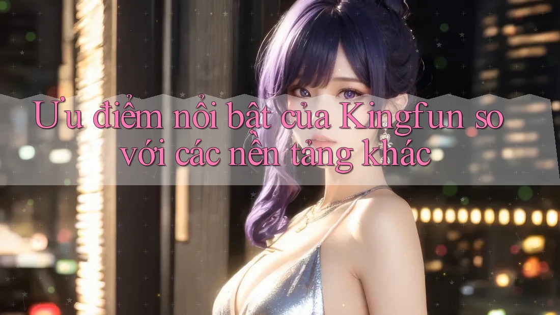 Ưu điểm nổi bật của Kingfun so với các nền tảng khác