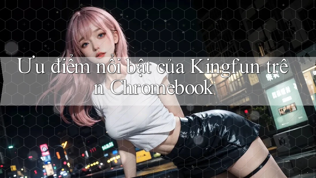 Ưu điểm nổi bật của Kingfun trên Chromebook