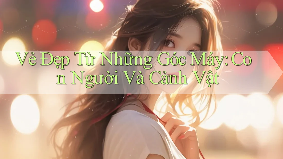 Vẻ Đẹp Từ Những Góc Máy: Con Người Và Cảnh Vật