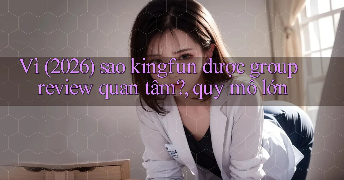 Vì (2026) sao kingfun được group review quan tâm, quy mô lớn