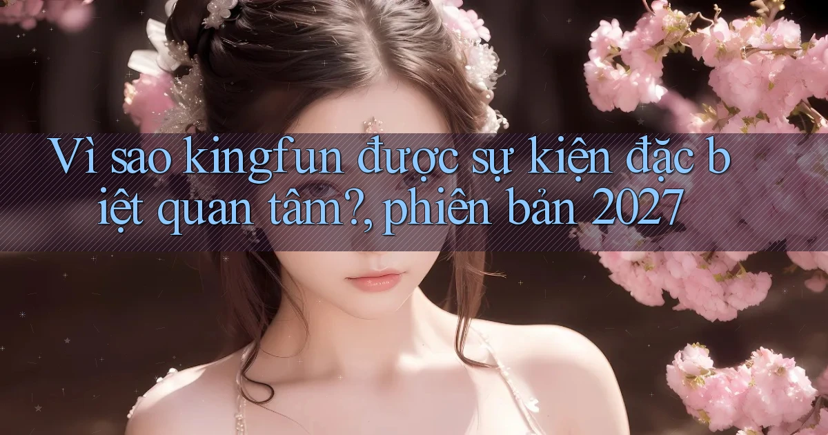 Vì sao kingfun được sự kiện đặc biệt quan tâm, phiên bản 2027