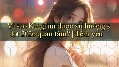 Vì sao Kingfun được xu hướng slot 2026 quan tâm điểm yếu